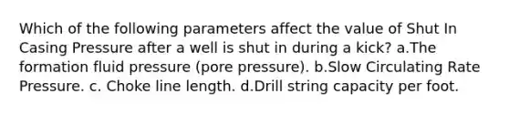 Which of the following parameters affect the value of Shut In Casing Pressure after a well is shut in during a kick? a.The formation fluid pressure (pore pressure). b.Slow Circulating Rate Pressure. c. Choke line length. d.Drill string capacity per foot.