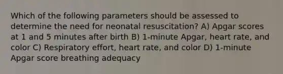 Which of the following parameters should be assessed to determine the need for neonatal resuscitation? A) Apgar scores at 1 and 5 minutes after birth B) 1-minute Apgar, heart rate, and color C) Respiratory effort, heart rate, and color D) 1-minute Apgar score breathing adequacy