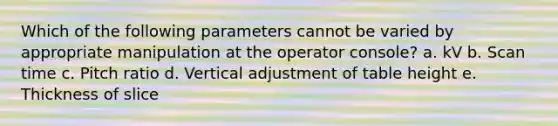 Which of the following parameters cannot be varied by appropriate manipulation at the operator console? a. kV b. Scan time c. Pitch ratio d. Vertical adjustment of table height e. Thickness of slice