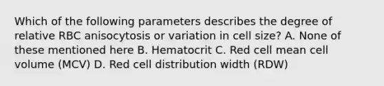 Which of the following parameters describes the degree of relative RBC anisocytosis or variation in cell size? A. None of these mentioned here B. Hematocrit C. Red cell mean cell volume (MCV) D. Red cell distribution width (RDW)