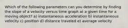 Which of the following parameters can you determine by finding the slope of a velocity versus time graph at a given time for a moving object? a) instantaneous acceleration b) instantaneous velocity c) position d) distance traveled e) average velocity