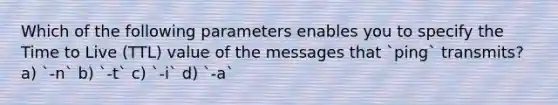 Which of the following parameters enables you to specify the Time to Live (TTL) value of the messages that `ping` transmits? a) `-n` b) `-t` c) `-i` d) `-a`