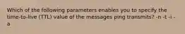 Which of the following parameters enables you to specify the time-to-live (TTL) value of the messages ping transmits? -n -t -i -a