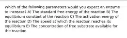 Which of the following parameters would you expect an enzyme to increase? A) The standard free energy of the reaction B) The equilibrium constant of the reaction C) The activation energy of the reaction D) The speed at which the reaction reaches its equilibrium E) The concentration of free substrate available for the reaction