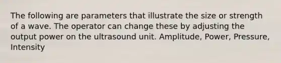 The following are parameters that illustrate the size or strength of a wave. The operator can change these by adjusting the output power on the ultrasound unit. Amplitude, Power, Pressure, Intensity