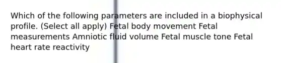 Which of the following parameters are included in a biophysical profile. (Select all apply) Fetal body movement Fetal measurements Amniotic fluid volume Fetal muscle tone Fetal heart rate reactivity