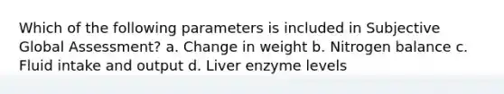 Which of the following parameters is included in Subjective Global Assessment? a. Change in weight b. Nitrogen balance c. Fluid intake and output d. Liver enzyme levels