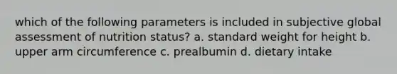 which of the following parameters is included in subjective global assessment of nutrition status? a. standard weight for height b. upper arm circumference c. prealbumin d. dietary intake