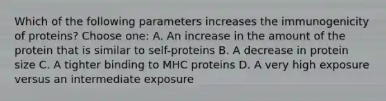 Which of the following parameters increases the immunogenicity of proteins? Choose one: A. An increase in the amount of the protein that is similar to self-proteins B. A decrease in protein size C. A tighter binding to MHC proteins D. A very high exposure versus an intermediate exposure