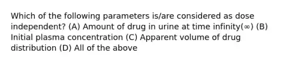 Which of the following parameters is/are considered as dose independent? (A) Amount of drug in urine at time infinity(∞) (B) Initial plasma concentration (C) Apparent volume of drug distribution (D) All of the above