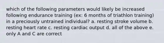 which of the following parameters would likely be increased following endurance training (ex: 6 months of triathlon training) in a preciously untrained individual? a. resting stroke volume b. resting heart rate c. resting cardiac output d. all of the above e. only A and C are correct