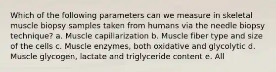 Which of the following parameters can we measure in skeletal muscle biopsy samples taken from humans via the needle biopsy technique? a. Muscle capillarization b. Muscle fiber type and size of the cells c. Muscle enzymes, both oxidative and glycolytic d. Muscle glycogen, lactate and triglyceride content e. All