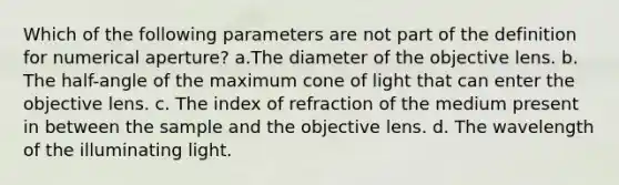 Which of the following parameters are not part of the definition for numerical aperture? a.The diameter of the objective lens. b. The half-angle of the maximum cone of light that can enter the objective lens. c. The index of refraction of the medium present in between the sample and the objective lens. d. The wavelength of the illuminating light.