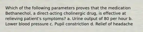 Which of the following parameters proves that the medication Bethanechol, a direct-acting cholinergic drug, is effective at relieving patient's symptoms? a. Urine output of 80 per hour b. Lower blood pressure c. Pupil constriction d. Relief of headache