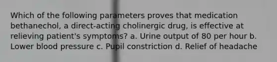 Which of the following parameters proves that medication bethanechol, a direct-acting cholinergic drug, is effective at relieving patient's symptoms? a. Urine output of 80 per hour b. Lower blood pressure c. Pupil constriction d. Relief of headache