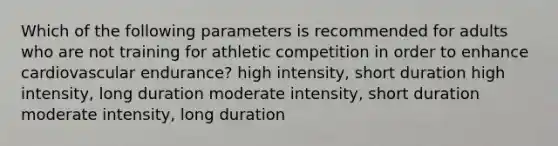 Which of the following parameters is recommended for adults who are not training for athletic competition in order to enhance cardiovascular endurance? high intensity, short duration high intensity, long duration moderate intensity, short duration moderate intensity, long duration