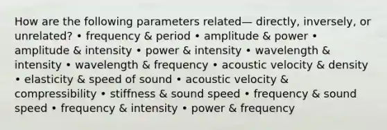 How are the following parameters related— directly, inversely, or unrelated? • frequency & period • amplitude & power • amplitude & intensity • power & intensity • wavelength & intensity • wavelength & frequency • acoustic velocity & density • elasticity & speed of sound • acoustic velocity & compressibility • stiffness & sound speed • frequency & sound speed • frequency & intensity • power & frequency