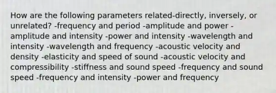 How are the following parameters related-directly, inversely, or unrelated? -frequency and period -amplitude and power -amplitude and intensity -power and intensity -wavelength and intensity -wavelength and frequency -acoustic velocity and density -elasticity and speed of sound -acoustic velocity and compressibility -stiffness and sound speed -frequency and sound speed -frequency and intensity -power and frequency