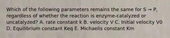 Which of the following parameters remains the same for S → P, regardless of whether the reaction is enzyme-catalyzed or uncatalyzed? A. rate constant k B. velocity V C. Initial velocity V0 D. Equilibrium constant Keq E. Michaelis constant Km