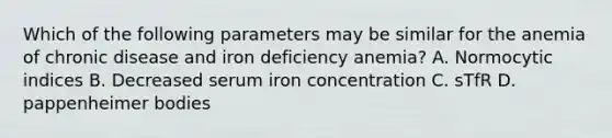 Which of the following parameters may be similar for the anemia of chronic disease and iron deficiency anemia? A. Normocytic indices B. Decreased serum iron concentration C. sTfR D. pappenheimer bodies