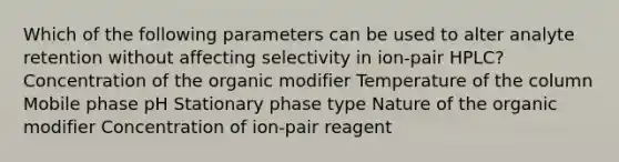 Which of the following parameters can be used to alter analyte retention without affecting selectivity in ion-pair HPLC? Concentration of the organic modifier Temperature of the column Mobile phase pH Stationary phase type Nature of the organic modifier Concentration of ion-pair reagent