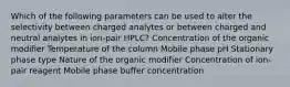 Which of the following parameters can be used to alter the selectivity between charged analytes or between charged and neutral analytes in ion-pair HPLC? Concentration of the organic modifier Temperature of the column Mobile phase pH Stationary phase type Nature of the organic modifier Concentration of ion-pair reagent Mobile phase buffer concentration