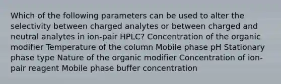 Which of the following parameters can be used to alter the selectivity between charged analytes or between charged and neutral analytes in ion-pair HPLC? Concentration of the organic modifier Temperature of the column Mobile phase pH Stationary phase type Nature of the organic modifier Concentration of ion-pair reagent Mobile phase buffer concentration