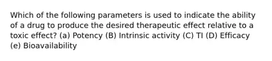 Which of the following parameters is used to indicate the ability of a drug to produce the desired therapeutic effect relative to a toxic effect? (a) Potency (B) Intrinsic activity (C) TI (D) Efficacy (e) Bioavailability