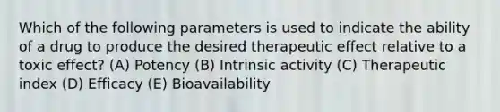 Which of the following parameters is used to indicate the ability of a drug to produce the desired therapeutic effect relative to a toxic effect? (A) Potency (B) Intrinsic activity (C) Therapeutic index (D) Efficacy (E) Bioavailability