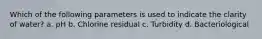 Which of the following parameters is used to indicate the clarity of water? a. pH b. Chlorine residual c. Turbidity d. Bacteriological