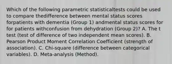 Which of the following parametric statisticaltests could be used to compare thedifference between mental status scores forpatients with dementia (Group 1) andmental status scores for for patients withconfusion from dehydration (Group 2)? A. The t test (test of difference of two independent mean scores). B. Pearson Product Moment Correlation Coefficient (strength of association). C. Chi-square (difference between categorical variables). D. Meta-analysis (Method).