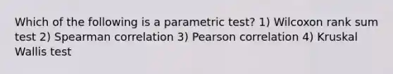 Which of the following is a parametric test? 1) Wilcoxon rank sum test 2) Spearman correlation 3) Pearson correlation 4) Kruskal Wallis test