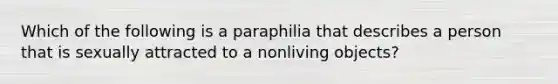 Which of the following is a paraphilia that describes a person that is sexually attracted to a nonliving objects?