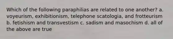 Which of the following paraphilias are related to one another? a. voyeurism, exhibitionism, telephone scatologia, and frotteurism b. fetishism and transvestism c. sadism and masochism d. all of the above are true