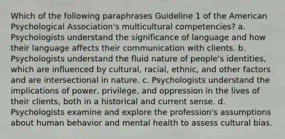 Which of the following paraphrases Guideline 1 of the American Psychological Association's multicultural competencies? a. Psychologists understand the significance of language and how their language affects their communication with clients. b. Psychologists understand the fluid nature of people's identities, which are influenced by cultural, racial, ethnic, and other factors and are intersectional in nature. c. Psychologists understand the implications of power, privilege, and oppression in the lives of their clients, both in a historical and current sense. d. Psychologists examine and explore the profession's assumptions about human behavior and mental health to assess cultural bias.