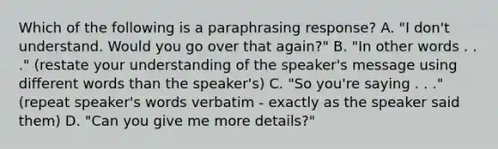 Which of the following is a paraphrasing response? A. "I don't understand. Would you go over that again?" B. "In other words . . ." (restate your understanding of the speaker's message using different words than the speaker's) C. "So you're saying . . ." (repeat speaker's words verbatim - exactly as the speaker said them) D. "Can you give me more details?"