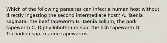 Which of the following parasites can infect a human host without directly ingesting the second intermediate host? A. Taenia saginata, the beef tapeworm B. Taenia solium, the pork tapeworm C. Diphyllobothrium spp, the fish tapeworm D. Trichodina spp, marine tapeworms