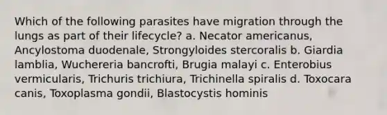 Which of the following parasites have migration through the lungs as part of their lifecycle? a. Necator americanus, Ancylostoma duodenale, Strongyloides stercoralis b. Giardia lamblia, Wuchereria bancrofti, Brugia malayi c. Enterobius vermicularis, Trichuris trichiura, Trichinella spiralis d. Toxocara canis, Toxoplasma gondii, Blastocystis hominis