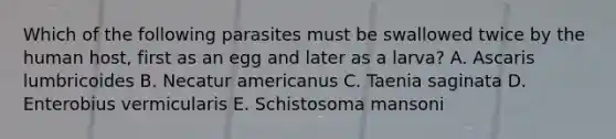 Which of the following parasites must be swallowed twice by the human host, first as an egg and later as a larva? A. Ascaris lumbricoides B. Necatur americanus C. Taenia saginata D. Enterobius vermicularis E. Schistosoma mansoni