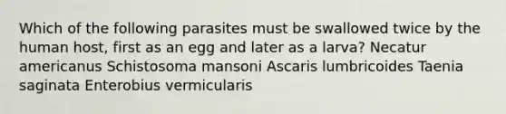 Which of the following parasites must be swallowed twice by the human host, first as an egg and later as a larva? Necatur americanus Schistosoma mansoni Ascaris lumbricoides Taenia saginata Enterobius vermicularis