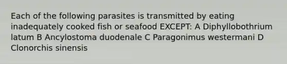 Each of the following parasites is transmitted by eating inadequately cooked fish or seafood EXCEPT: A Diphyllobothrium latum B Ancylostoma duodenale C Paragonimus westermani D Clonorchis sinensis