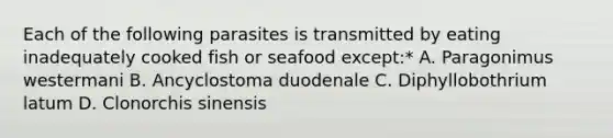 Each of the following parasites is transmitted by eating inadequately cooked fish or seafood except:* A. Paragonimus westermani B. Ancyclostoma duodenale C. Diphyllobothrium latum D. Clonorchis sinensis