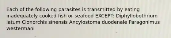 Each of the following parasites is transmitted by eating inadequately cooked fish or seafood EXCEPT: Diphyllobothrium latum Clonorchis sinensis Ancylostoma duodenale Paragonimus westermani