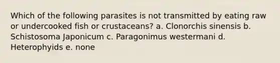 Which of the following parasites is not transmitted by eating raw or undercooked fish or crustaceans? a. Clonorchis sinensis b. Schistosoma Japonicum c. Paragonimus westermani d. Heterophyids e. none