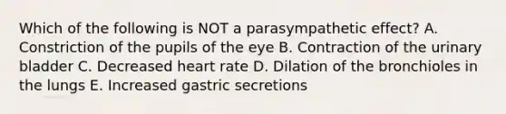 Which of the following is NOT a parasympathetic effect? A. Constriction of the pupils of the eye B. Contraction of the urinary bladder C. Decreased heart rate D. Dilation of the bronchioles in the lungs E. Increased gastric secretions