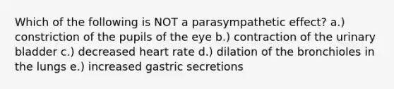 Which of the following is NOT a parasympathetic effect? a.) constriction of the pupils of the eye b.) contraction of the <a href='https://www.questionai.com/knowledge/kb9SdfFdD9-urinary-bladder' class='anchor-knowledge'>urinary bladder</a> c.) decreased heart rate d.) dilation of the bronchioles in the lungs e.) increased gastric secretions