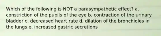 Which of the following is NOT a parasympathetic effect? a. constriction of the pupils of the eye b. contraction of the urinary bladder c. decreased heart rate d. dilation of the bronchioles in the lungs e. increased gastric secretions