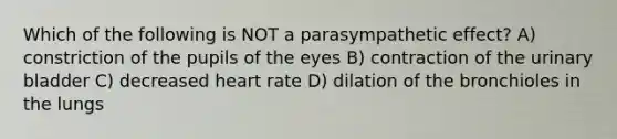 Which of the following is NOT a parasympathetic effect? A) constriction of the pupils of the eyes B) contraction of the urinary bladder C) decreased heart rate D) dilation of the bronchioles in the lungs