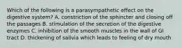 Which of the following is a parasympathetic effect on the digestive system? A. constriction of the sphincter and closing off the passages B. stimulation of the secretion of the digestive enzymes C. inhibition of the smooth muscles in the wall of GI tract D. thickening of salivia which leads to feeling of dry mouth