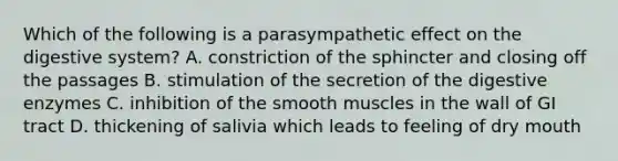 Which of the following is a parasympathetic effect on the digestive system? A. constriction of the sphincter and closing off the passages B. stimulation of the secretion of the <a href='https://www.questionai.com/knowledge/kK14poSlmL-digestive-enzymes' class='anchor-knowledge'>digestive enzymes</a> C. inhibition of the smooth muscles in the wall of GI tract D. thickening of salivia which leads to feeling of dry mouth